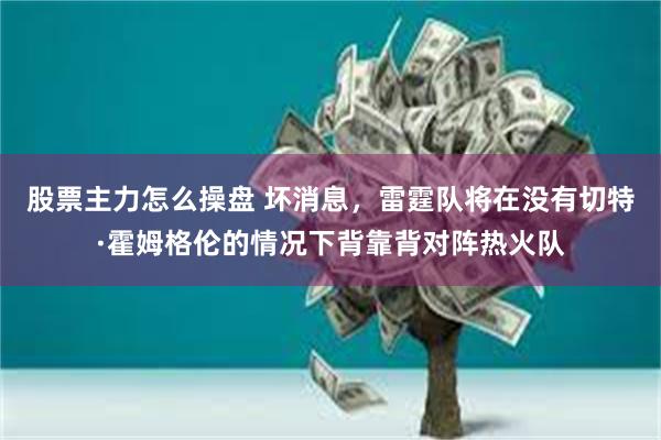 股票主力怎么操盘 坏消息,雷霆队将在没有切特·霍姆格伦的情况下背靠背对阵热火队