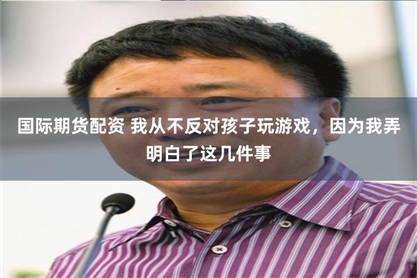 国际期货配资 我从不反对孩子玩游戏,因为我弄明白了这几件事