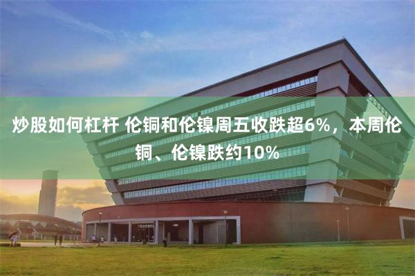 炒股如何杠杆 伦铜和伦镍周五收跌超6%,本周伦铜、伦镍跌约10%