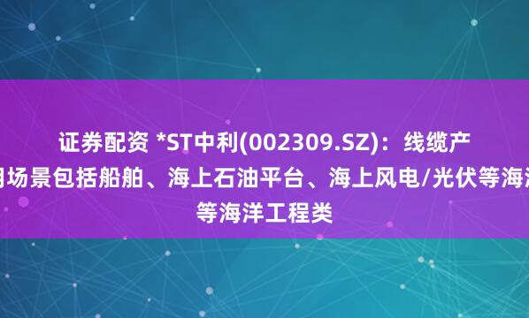 证券配资 *ST中利(002309.SZ)：线缆产品可应用场景包括船舶、海上石油平台、海上风电/光伏等海洋工程类