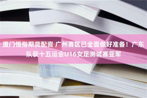 厦门恒指期货配资 广州赛区已全面做好准备！广东队获十五运会U16女足测试赛亚军