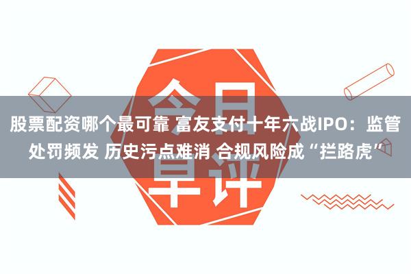 股票配资哪个最可靠 富友支付十年六战IPO：监管处罚频发 历史污点难消 合规风险成“拦路虎”