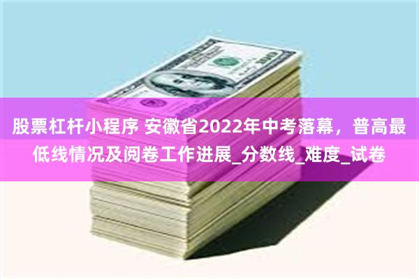 股票杠杆小程序 安徽省2022年中考落幕，普高最低线情况及阅卷工作进展_分数线_难度_试卷