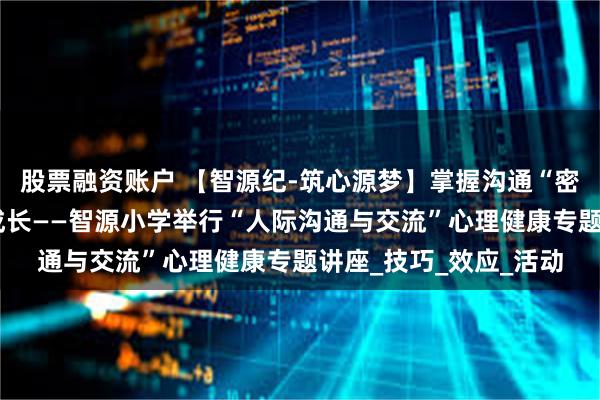 股票融资账户 【智源纪-筑心源梦】掌握沟通“密码”，助力学生快乐成长——智源小学举行“人际沟通与交流”心理健康专题讲座_技巧_效应_活动