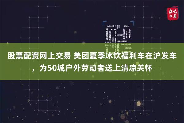 股票配资网上交易 美团夏季冰饮福利车在沪发车，为50城户外劳动者送上清凉关怀