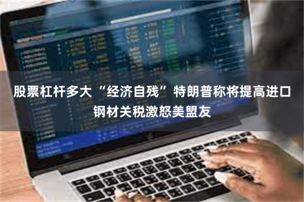 股票杠杆多大 “经济自残” 特朗普称将提高进口钢材关税激怒美盟友