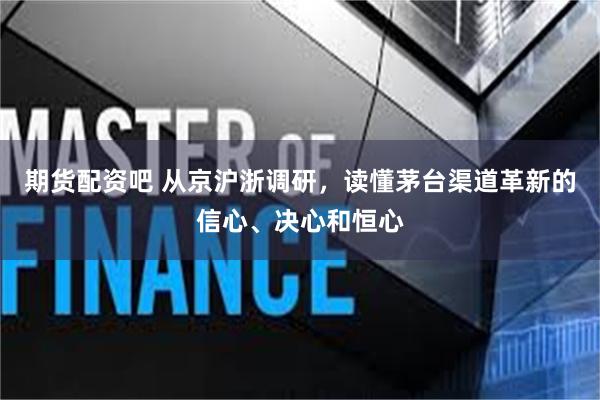 期货配资吧 从京沪浙调研,读懂茅台渠道革新的信心、决心和恒心