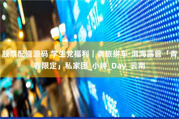 股票配资源码 学生党福利｜青旅拼车·洱海露营「青春限定」私家团_小婷_Day_云南