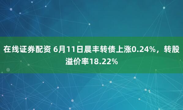 在线证券配资 6月11日晨丰转债上涨0.24%，转股溢价率18.22%