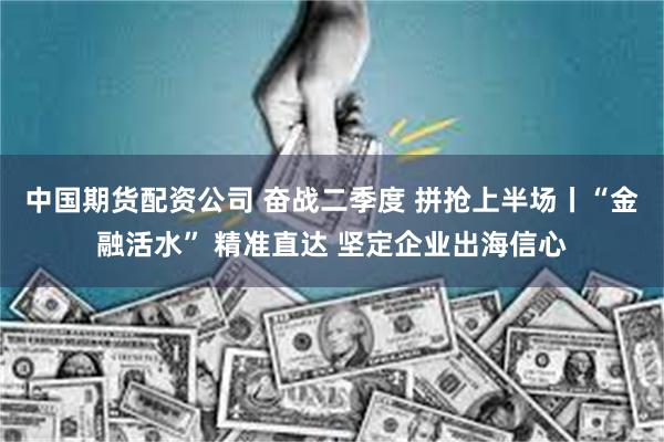 中国期货配资公司 奋战二季度 拼抢上半场丨“金融活水” 精准直达 坚定企业出海信心