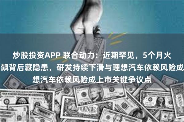 炒股投资APP 联合动力：近期罕见，5个月火速上会！营收狂飙背后藏隐患，研发持续下滑与理想汽车依赖风险成上市关键争议点