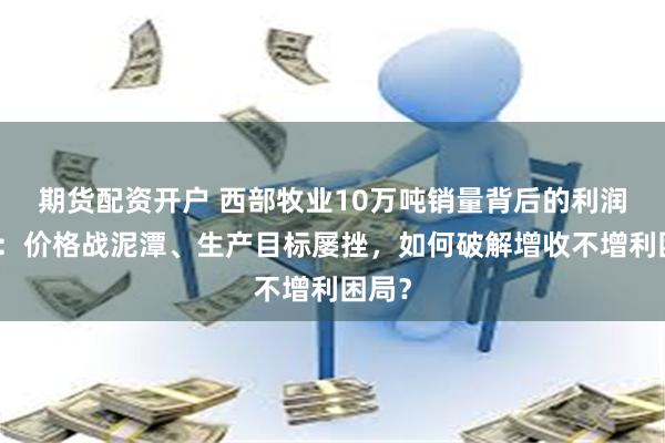 期货配资开户 西部牧业10万吨销量背后的利润黑洞：价格战泥潭、生产目标屡挫，如何破解增收不增利困局？