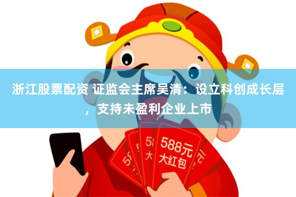 浙江股票配资 证监会主席吴清：设立科创成长层，支持未盈利企业上市
