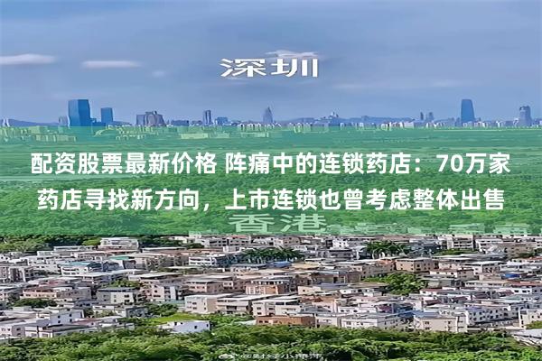 配资股票最新价格 阵痛中的连锁药店：70万家药店寻找新方向，上市连锁也曾考虑整体出售