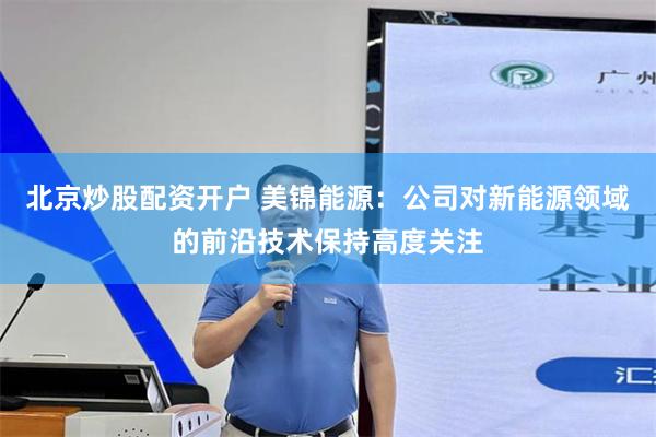 北京炒股配资开户 美锦能源：公司对新能源领域的前沿技术保持高度关注
